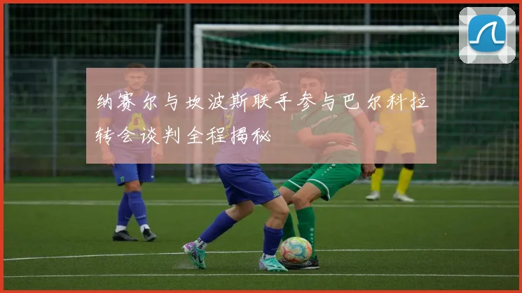 纳赛尔与坎波斯联手参与巴尔科拉转会谈判全程揭秘